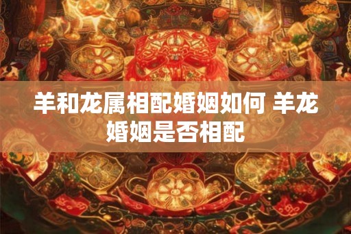 羊和龙属相配婚姻如何 羊龙婚姻是否相配