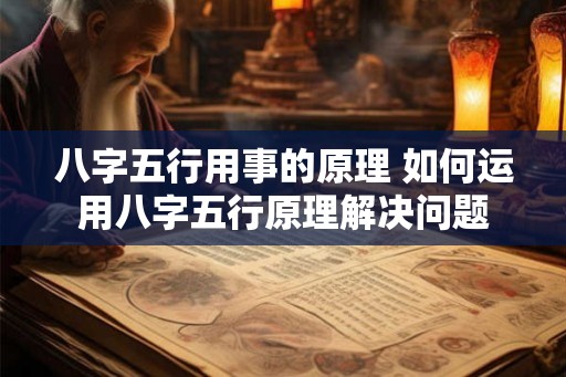 八字五行用事的原理 如何运用八字五行原理解决问题 八字五行用事的原理 如何运用八字五行原理解决问题