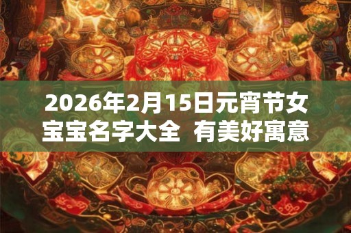 2026年2月15日元宵节女宝宝名字大全  有美好寓意的女孩名字