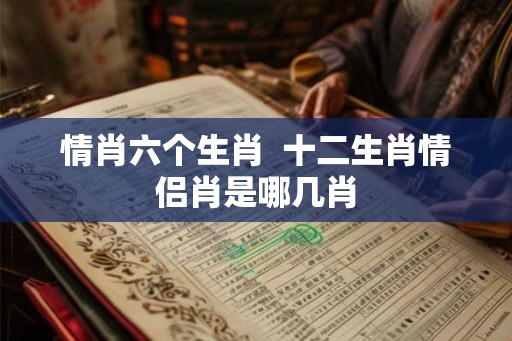 情肖六个生肖 十二生肖情侣肖是哪几肖 情肖六个生肖 十二生肖情侣肖是哪几肖