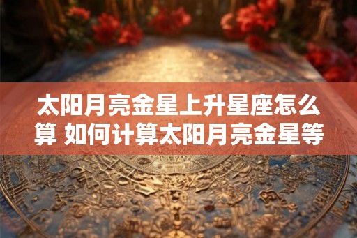 太阳月亮金星上升星座怎么算 如何计算太阳月亮金星等星座 太阳月亮金星上升星座怎么算 如何计算太阳月亮金星等星座
