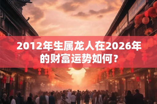 2012年生属龙人在2026年的财富运势如何? 2012年生属龙人在2026年的财富运势如何?