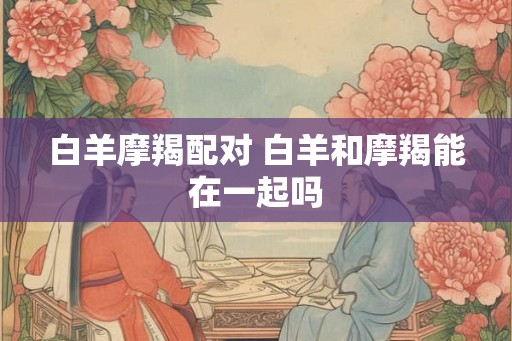 白羊摩羯配对 白羊和摩羯能在一起吗