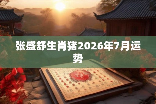 张盛舒生肖猪2026年7月运势 张盛舒生肖猪2026年7月运势
