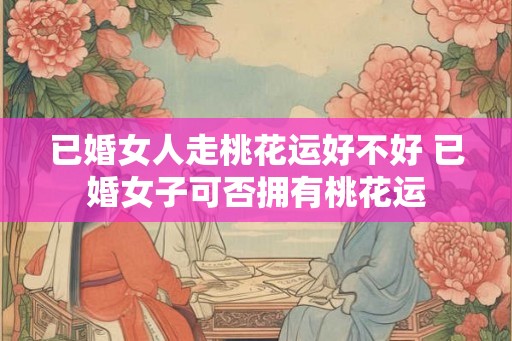 已婚女人走桃花运好不好 已婚女子可否拥有桃花运