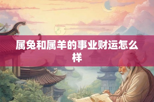 属兔和属羊的事业财运怎么样 属兔和属羊的事业财运怎么样