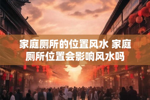 家庭厕所的位置风水 家庭厕所位置会影响风水吗