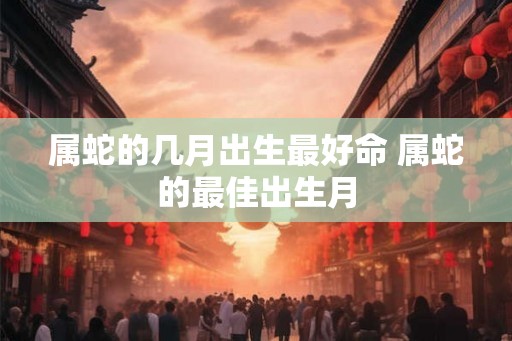 属蛇的几月出生最好命 属蛇的最佳出生月