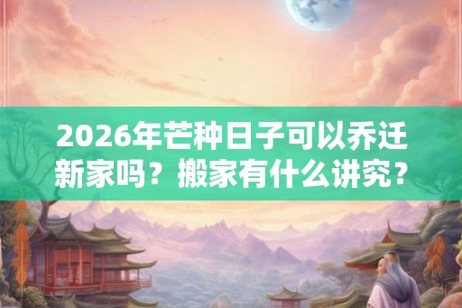 2026年芒种日子可以乔迁新家吗？搬家有什么讲究？
