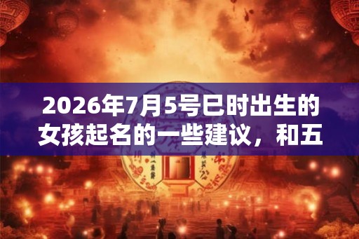 2026年7月5号巳时出生的女孩起名的一些建议，和五行八字。