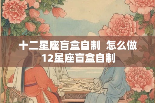 十二星座盲盒自制 怎么做12星座盲盒自制 十二星座盲盒自制 怎么做12星座盲盒自制