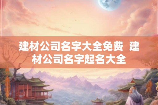 建材公司名字大全免费  建材公司名字起名大全