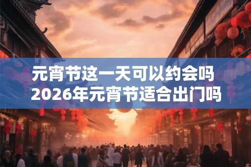 元宵节这一天可以约会吗 2026年元宵节适合出门吗 元宵节这一天可以约会吗 2026年元宵节适合出门吗