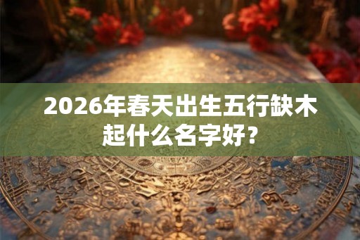 2026年春天出生五行缺木起什么名字好？