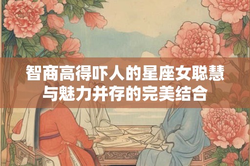 智商高得吓人的星座女聪慧与魅力并存的完美结合