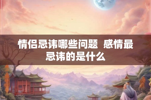 情侣忌讳哪些问题  感情最忌讳的是什么