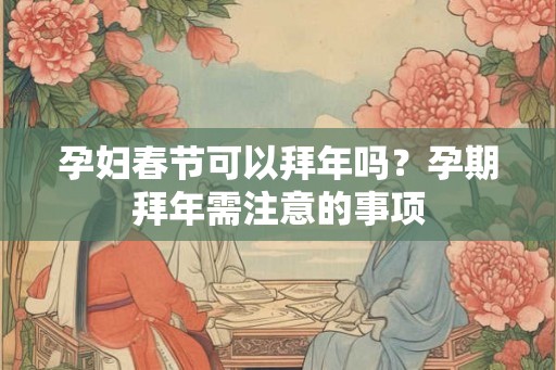 孕妇春节可以拜年吗？孕期拜年需注意的事项
