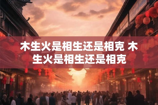 木生火是相生还是相克 木生火是相生还是相克 木生火是相生还是相克 木生火是相生还是相克