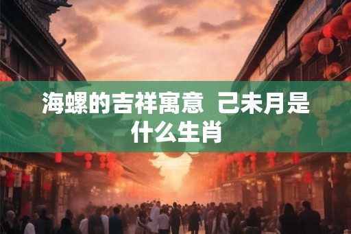 海螺的吉祥寓意  己未月是什么生肖
