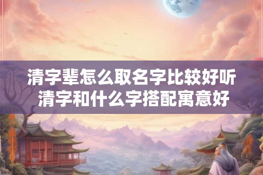 清字辈怎么取名字比较好听 清字和什么字搭配寓意好 清字辈怎么取名字比较好听 清字和什么字搭配寓意好