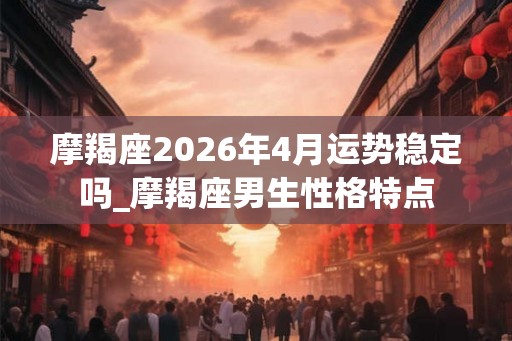 摩羯座2026年4月运势稳定吗_摩羯座男生性格特点