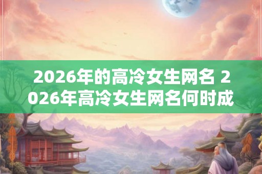 2026年的高冷女生网名 2026年高冷女生网名何时成为流行趋势