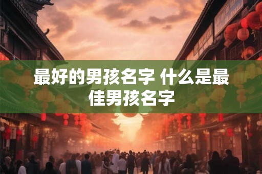 最好的男孩名字 什么是最佳男孩名字 最好的男孩名字 什么是最佳男孩名字