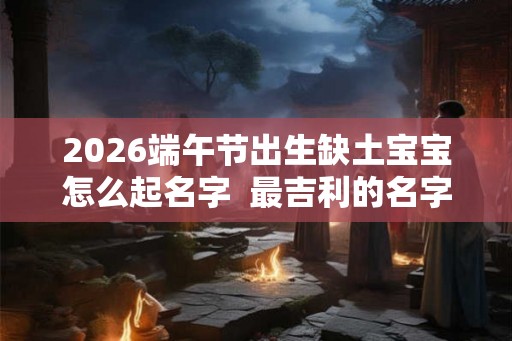 2026端午节出生缺土宝宝怎么起名字  最吉利的名字