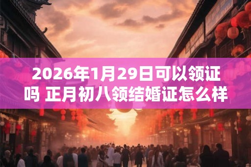 2026年1月29日可以领证吗 正月初八领结婚证怎么样