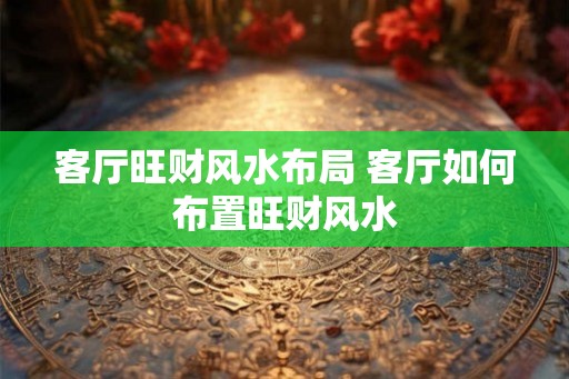 客厅旺财风水布局 客厅如何布置旺财风水