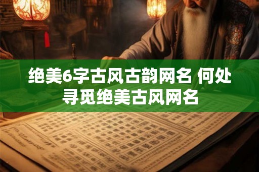 绝美6字古风古韵网名 何处寻觅绝美古风网名