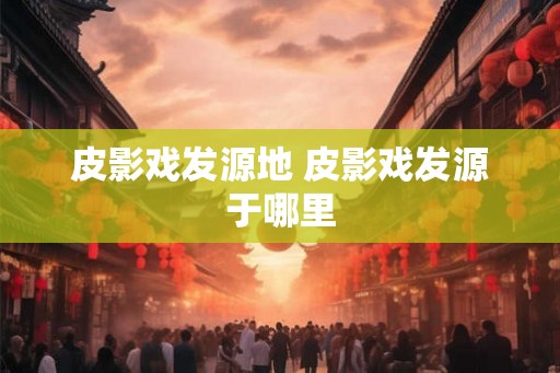 皮影戏发源地 皮影戏发源于哪里