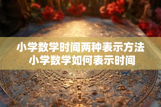 小学数学时间两种表示方法 小学数学如何表示时间