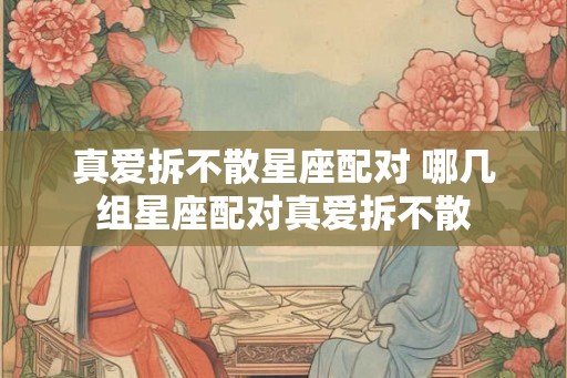 真爱拆不散星座配对 哪几组星座配对真爱拆不散