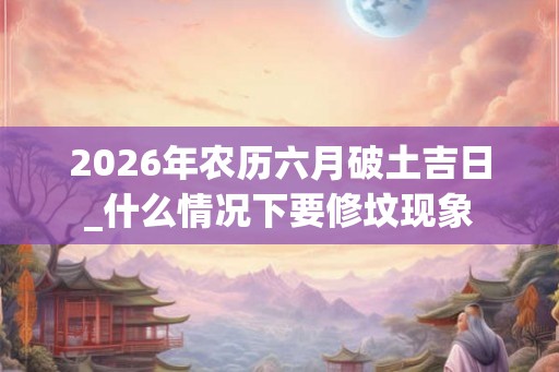 2026年农历六月破土吉日_什么情况下要修坟现象