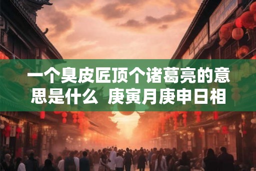 一个臭皮匠顶个诸葛亮的意思是什么 庚寅月庚申日相冲会怎样 一个臭皮匠顶个诸葛亮的意思是什么 庚寅月庚申日相冲会怎样