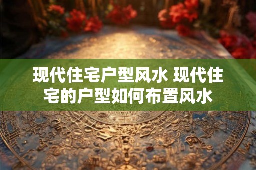 现代住宅户型风水 现代住宅的户型如何布置风水