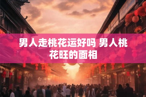 男人走桃花运好吗 男人桃花旺的面相