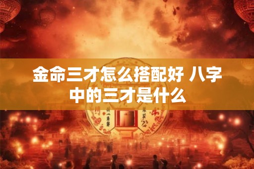 金命三才怎么搭配好 八字中的三才是什么