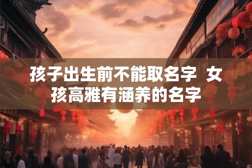 孩子出生前不能取名字 女孩高雅有涵养的名字 孩子出生前不能取名字 女孩高雅有涵养的名字