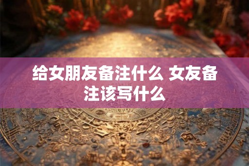 给女朋友备注什么 女友备注该写什么
