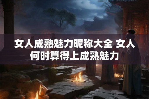 女人成熟魅力昵称大全 女人何时算得上成熟魅力