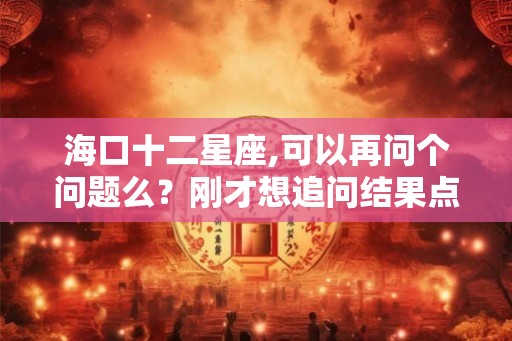海口十二星座,可以再问个问题么？刚才想追问结果点错了…