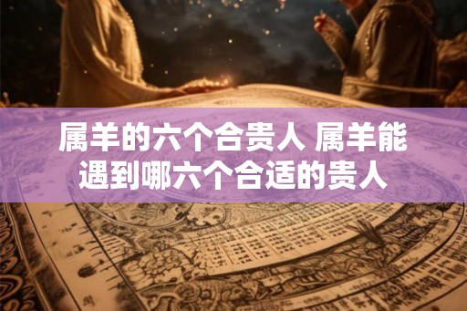属羊的六个合贵人 属羊能遇到哪六个合适的贵人