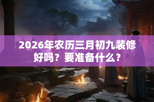 2026年农历三月初九装修好吗？要准备什么？