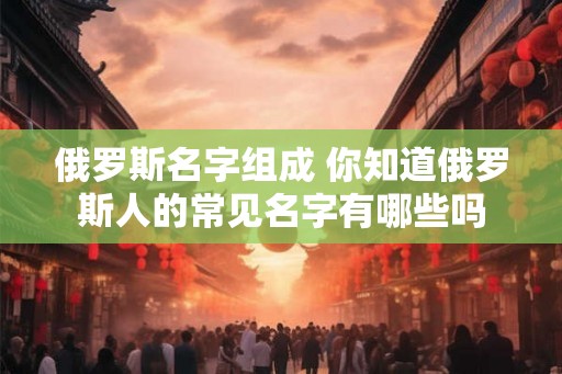 俄罗斯名字组成 你知道俄罗斯人的常见名字有哪些吗