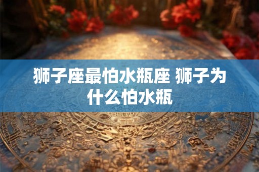 狮子座最怕水瓶座 狮子为什么怕水瓶