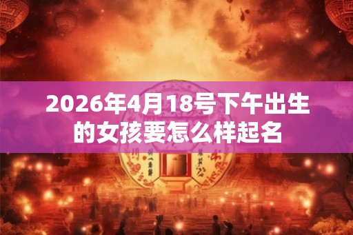 2026年4月18号下午出生的女孩要怎么样起名