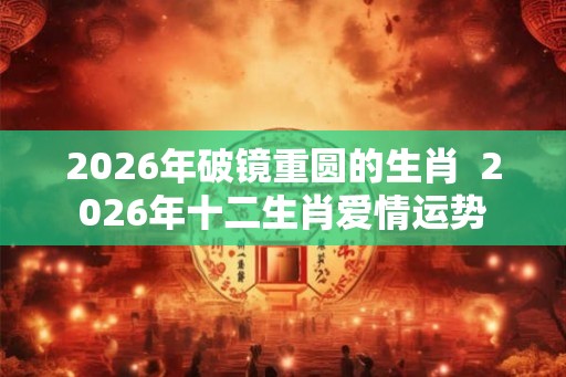 2026年破镜重圆的生肖  2026年十二生肖爱情运势