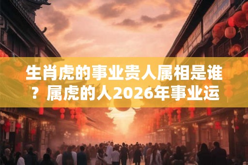 生肖虎的事业贵人属相是谁？属虎的人2026年事业运好不好？